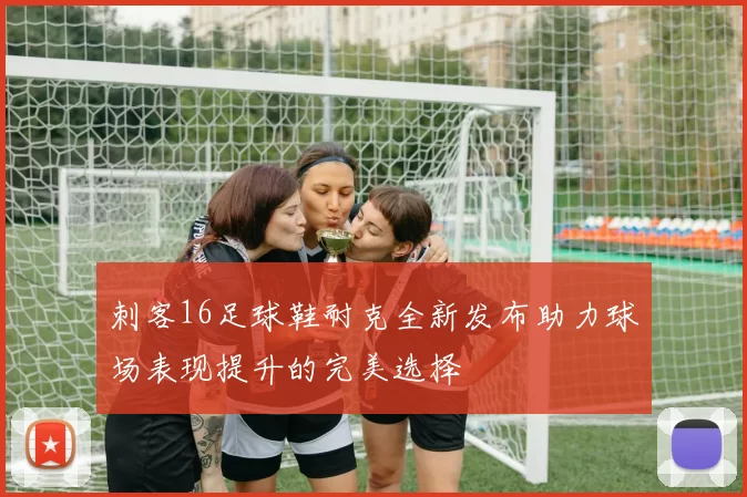 刺客16足球鞋耐克全新发布助力球场表现提升的完美选择