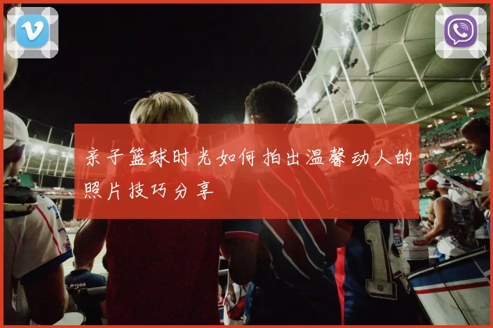 亲子篮球时光如何拍出温馨动人的照片技巧分享