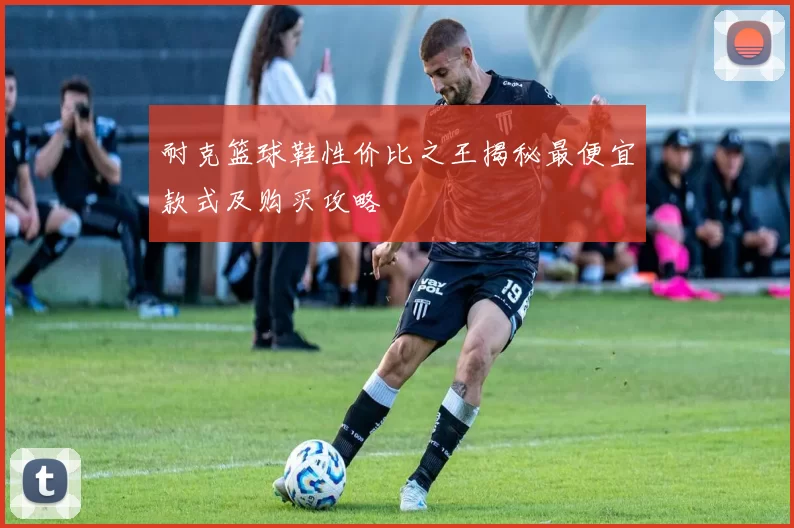 耐克篮球鞋性价比之王揭秘最便宜款式及购买攻略