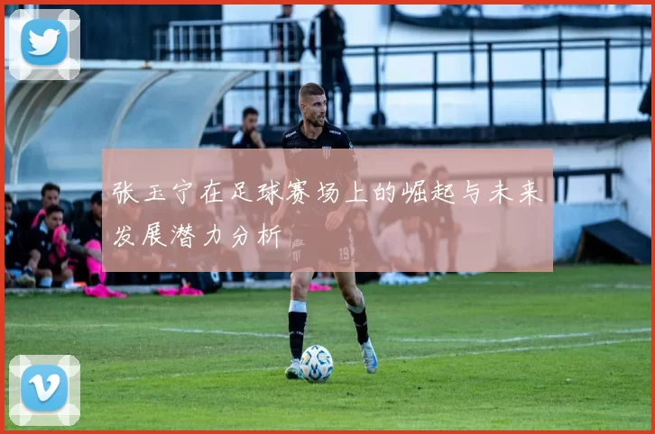 张玉宁在足球赛场上的崛起与未来发展潜力分析
