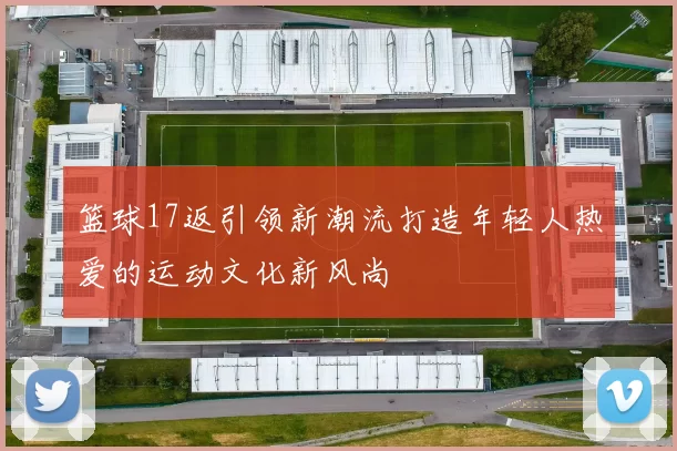 篮球17返引领新潮流打造年轻人热爱的运动文化新风尚