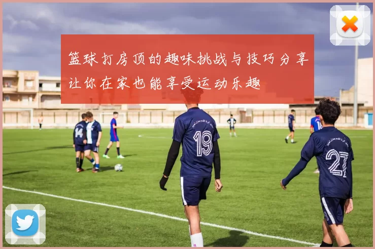篮球打房顶的趣味挑战与技巧分享让你在家也能享受运动乐趣